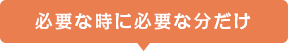 必要な時に必要な分だけ